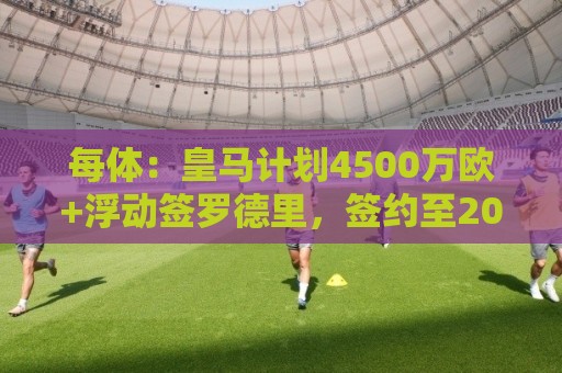 每体：皇马计划4500万欧+浮动签罗德里，签约至2030年