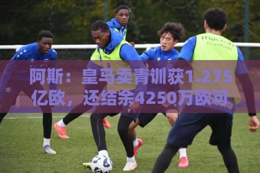 阿斯：皇马卖青训获1.275亿欧，还结余4250万欧可供引援