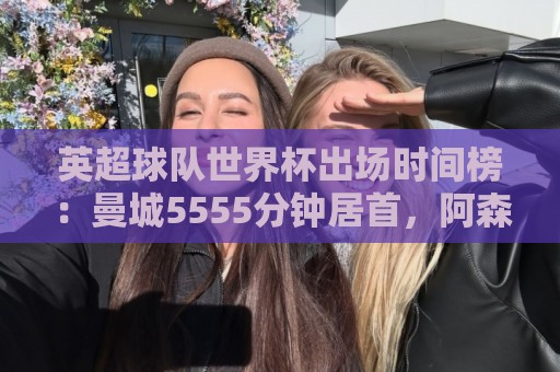 英超球队世界杯出场时间榜：曼城5555分钟居首，阿森纳次席