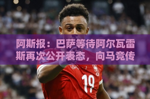 阿斯报：巴萨等待阿尔瓦雷斯再次公开表态，向马竞传达离队意愿