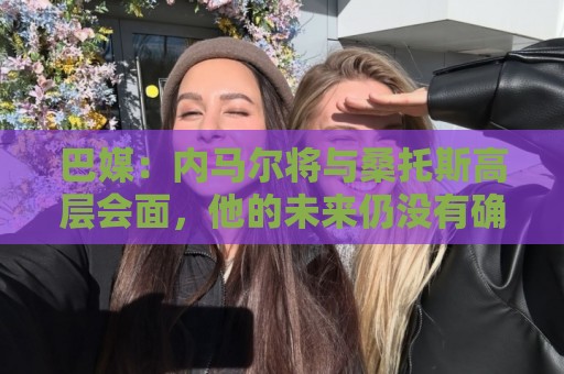 巴媒：内马尔将与桑托斯高层会面，他的未来仍没有确定