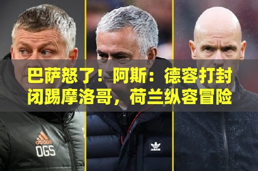 巴萨怒了！阿斯：德容打封闭踢摩洛哥，荷兰纵容冒险而巴萨不知情