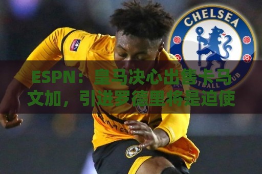 ESPN：皇马决心出售卡马文加，引进罗德里将是迫使其离队的手段