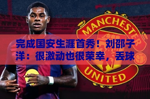 完成国安生涯首秀！刘邵子洋：很激动也很荣幸，丢球非常不应该