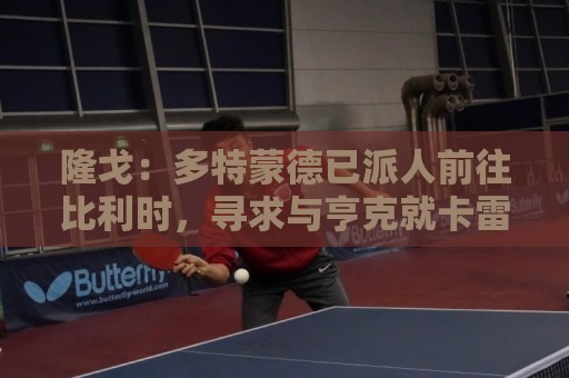 隆戈：多特蒙德已派人前往比利时，寻求与亨克就卡雷察斯达成协议
