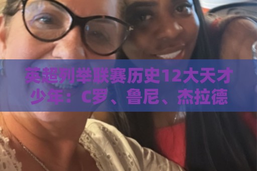 英超列举联赛历史12大天才少年：C罗、鲁尼、杰拉德、贝尔在列