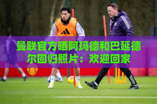 曼联官方晒阿玛德和巴延德尔回归照片：欢迎回家