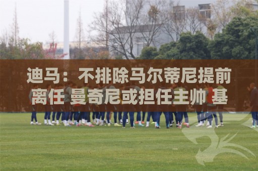 迪马：不排除马尔蒂尼提前离任 曼奇尼或担任主帅 基耶利尼当总监