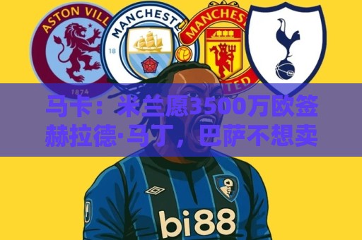 马卡：米兰愿3500万欧签赫拉德·马丁，巴萨不想卖马丁也不想走