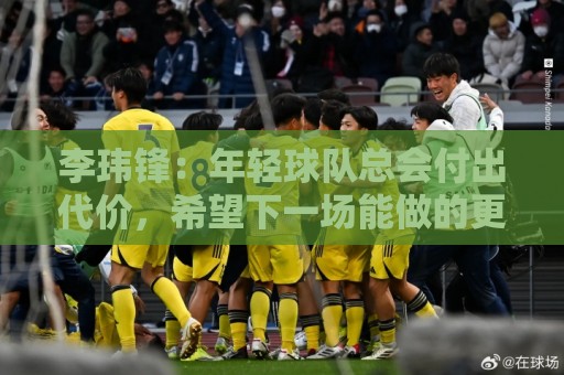 李玮锋：年轻球队总会付出代价，希望下一场能做的更好
