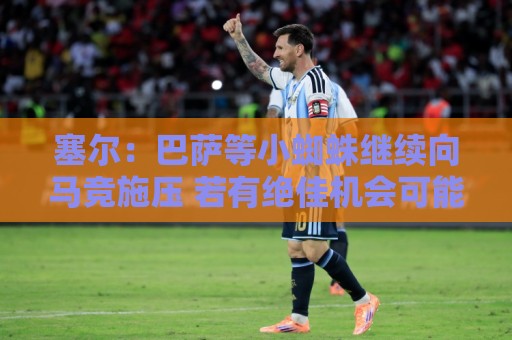 塞尔：巴萨等小蜘蛛继续向马竞施压 若有绝佳机会可能引进新中卫