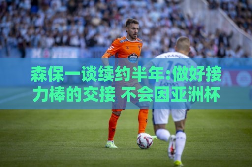 森保一谈续约半年:做好接力棒的交接 不会因亚洲杯成绩影响到干劲