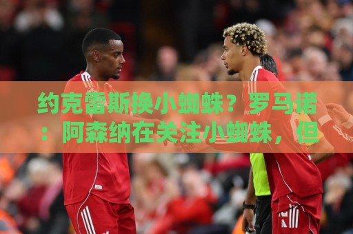 约克雷斯换小蜘蛛？罗马诺：阿森纳在关注小蜘蛛，但目前没有推进