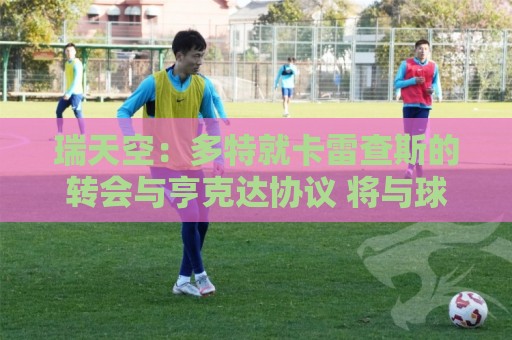 瑞天空：多特就卡雷查斯的转会与亨克达协议 将与球员签五年合同