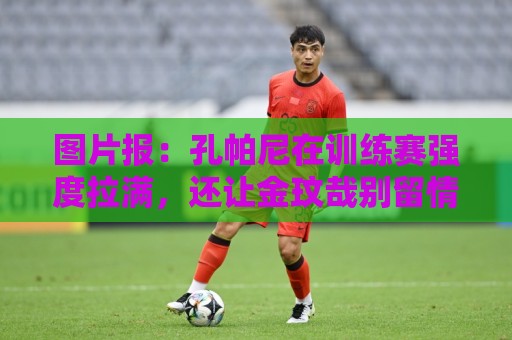 图片报：孔帕尼在训练赛强度拉满，还让金玟哉别留情干掉二队小将