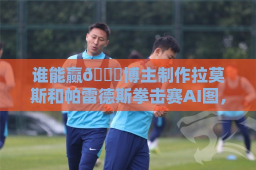 谁能赢👀博主制作拉莫斯和帕雷德斯拳击赛AI图，拉莫斯本人点赞