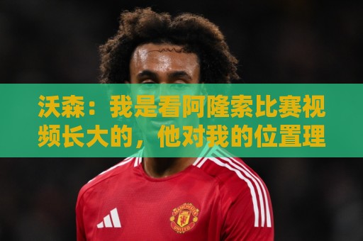 沃森：我是看阿隆索比赛视频长大的，他对我的位置理解得非常透彻