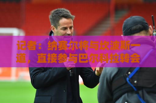 记者：纳赛尔将与坎波斯一道，直接参与巴尔科拉转会谈判
