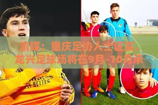 渝媒：重庆足协人士证实，龙兴足球场将在9月-10月承办国足邀请赛