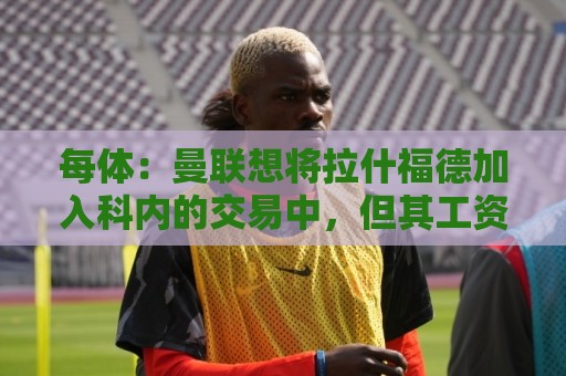每体：曼联想将拉什福德加入科内的交易中，但其工资问题很难解决