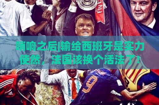 哨响之后|输给西班牙是实力使然，法国该换个活法了！