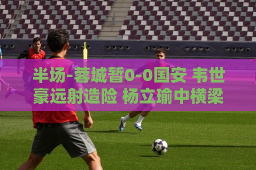 半场-蓉城暂0-0国安 韦世豪远射造险 杨立瑜中横梁柏杨险送礼
