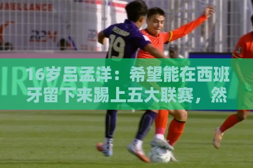 16岁吕孟洋：希望能在西班牙留下来踢上五大联赛，然后为国争光
