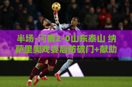 半场-河南2-0山东泰山 纳萨里奥戏耍后防破门+献助攻马亚头球建功
