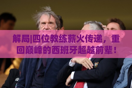 解局|四位教练薪火传递，重回巅峰的西班牙超越前辈！
