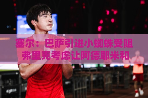 塞尔：巴萨引进小蜘蛛受阻 弗里克考虑让阿德耶米和戈登踢无锋阵