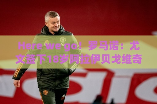 Here we go！罗马诺：尤文签下18岁阿拉伊贝戈维奇，总价3500万欧