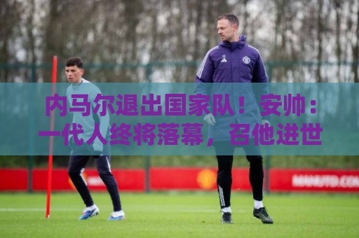 内马尔退出国家队！安帅：一代人终将落幕，召他进世界杯名单正确