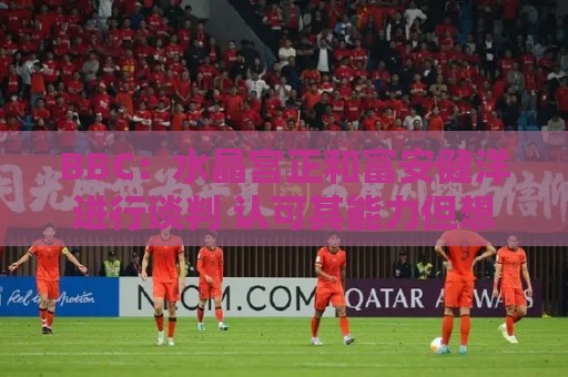 BBC：水晶宫正和富安健洋进行谈判 认可其能力但想先确认身体状况