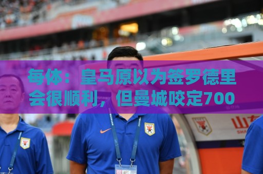 每体：皇马原以为签罗德里会很顺利，但曼城咬定7000万欧绝不松口