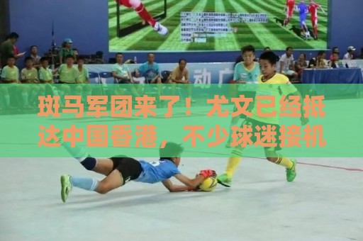 斑马军团来了！尤文已经抵达中国香港，不少球迷接机