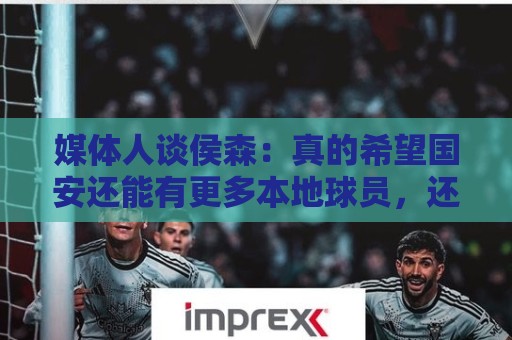 媒体人谈侯森：真的希望国安还能有更多本地球员，还有北京精神
