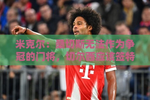 米克尔：桑切斯无法作为争冠的门将，切尔西应该签特拉福德
