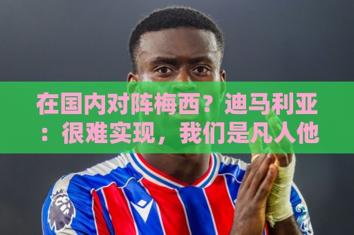 在国内对阵梅西？迪马利亚：很难实现，我们是凡人他来自外星球