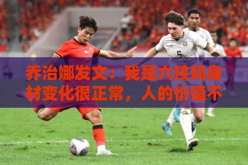 乔治娜发文：我是六孩妈身材变化很正常，人的价值不取决于外表