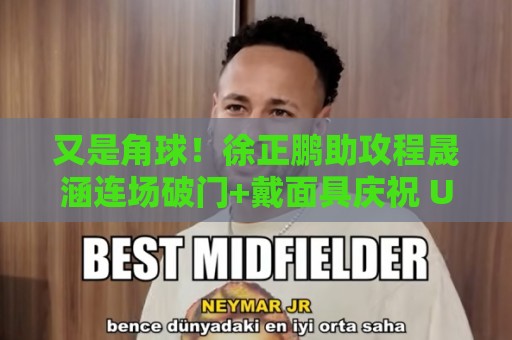 又是角球！徐正鹏助攻程晟涵连场破门+戴面具庆祝 U17国足1-0毕巴