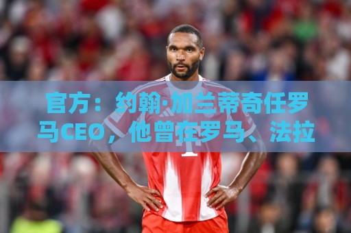 官方：约翰·加兰蒂奇任罗马CEO，他曾在罗马、法拉利董事会任职
