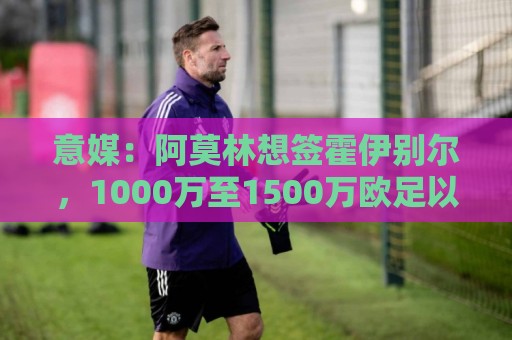 意媒：阿莫林想签霍伊别尔，1000万至1500万欧足以打动马赛