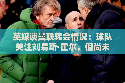 英媒谈曼联转会情况：球队关注刘易斯·霍尔，但尚未展开谈判