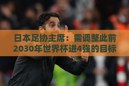 日本足协主席：需调整此前2030年世界杯进4强的目标 首先要进8强