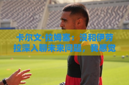 卡尔文·拉姆塞：没和伊劳拉深入聊未来问题，我感觉身体状况很好