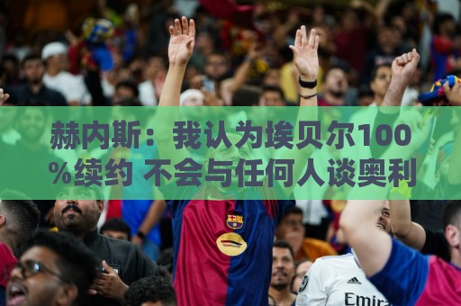 赫内斯：我认为埃贝尔100%续约 不会与任何人谈奥利塞转会