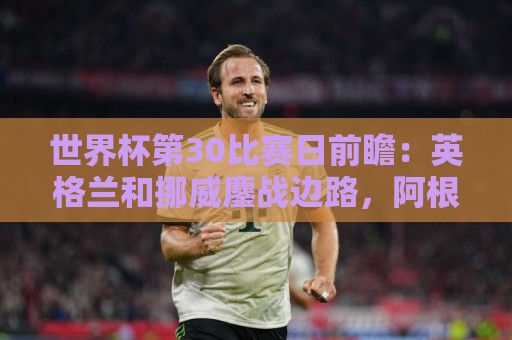 世界杯第30比赛日前瞻：英格兰和挪威鏖战边路，阿根廷要提升强度