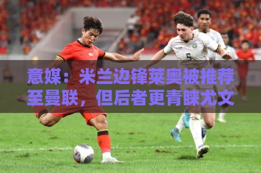 意媒：米兰边锋莱奥被推荐至曼联，但后者更青睐尤文的小孔塞桑