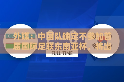 外媒：中国队确定不参加首届国际足联东南亚杯，将出战邀请赛