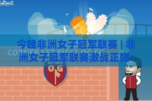 今晚非洲女子冠军联赛 | 非洲女子冠军联赛激战正酣：绿茵场上的铿锵玫瑰如何改写足球版图？🏯最大权威网页体球站文字中文解说直播指南蓝光低水